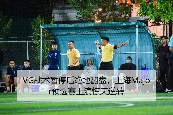VG战术暂停后绝地翻盘，上海Major预选赛上演惊天逆转